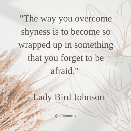 The way you overcome shyness is to become so wrapped up in something that you forget to be afraid. 

- Lady Bird Johnson